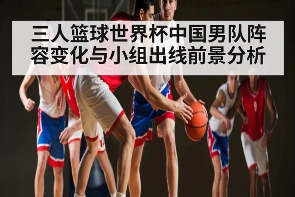 三人篮球世界杯中国男队阵容变化与小组出线前景分析