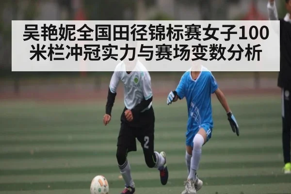 吴艳妮全国田径锦标赛女子100米栏冲冠实力与赛场变数分析